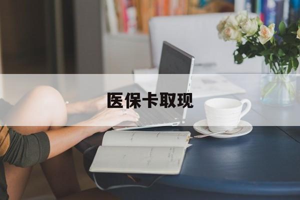 遵义医保卡取现(医保卡取现金去哪里取)