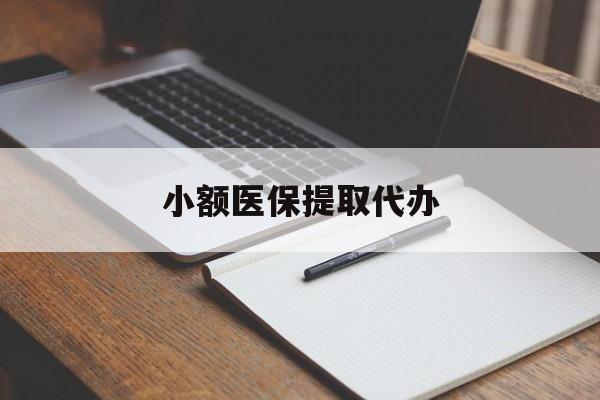 遵义小额医保提取代办(小额医保提取代办怎么操作)