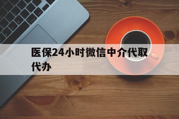 遵义医保24小时微信中介代取代办(医保24小时微信中介代取代办怎么取消)