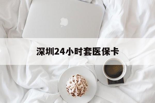 遵义深圳24小时套医保卡(深圳医保套现有电话联系)